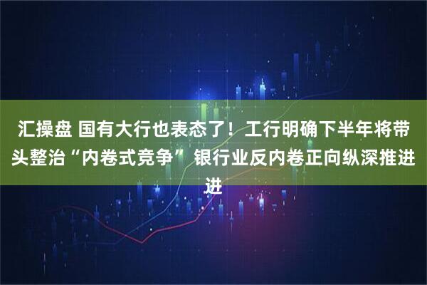 汇操盘 国有大行也表态了！工行明确下半年将带头整治“内卷式竞争” 银行业反内卷正向纵深推进