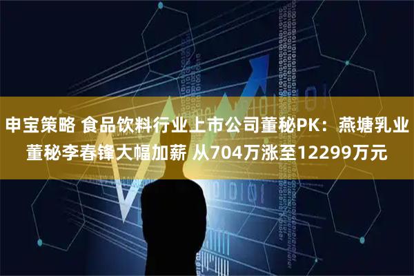 申宝策略 食品饮料行业上市公司董秘PK：燕塘乳业董秘李春锋大幅加薪 从704万涨至12299万元