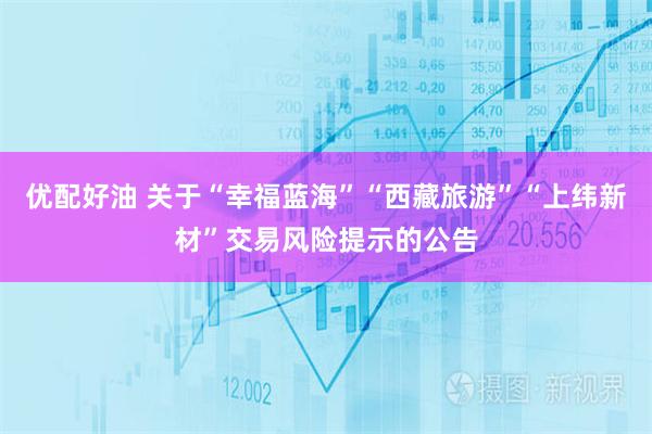 优配好油 关于“幸福蓝海”“西藏旅游”“上纬新材”交易风险提示的公告