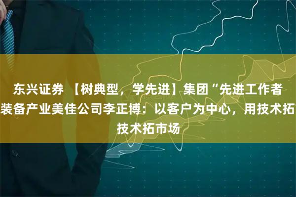 东兴证券 【树典型，学先进】集团“先进工作者”、装备产业美佳公司李正博：以客户为中心，用技术拓市场