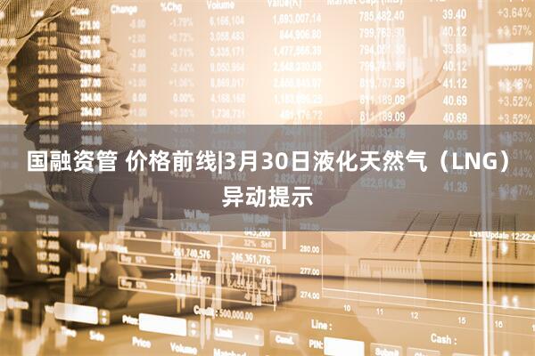 国融资管 价格前线|3月30日液化天然气（LNG）异动提示