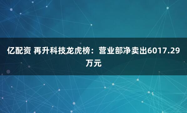 亿配资 再升科技龙虎榜：营业部净卖出6017.29万元