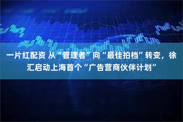 一片红配资 从“管理者”向“最佳拍档”转变，徐汇启动上海首个“广告营商伙伴计划”
