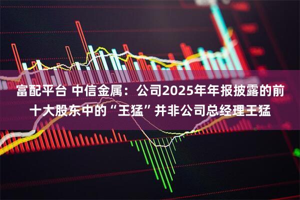 富配平台 中信金属：公司2025年年报披露的前十大股东中的“王猛”并非公司总经理王猛