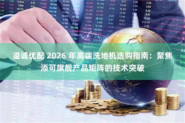 溢诚优配 2026 年高端洗地机选购指南：聚焦添可旗舰产品矩阵的技术突破