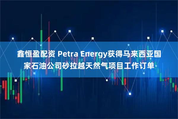 鑫恒盈配资 Petra Energy获得马来西亚国家石油公司砂拉越天然气项目工作订单