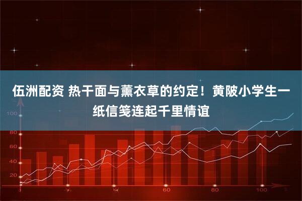 伍洲配资 热干面与薰衣草的约定！黄陂小学生一纸信笺连起千里情谊